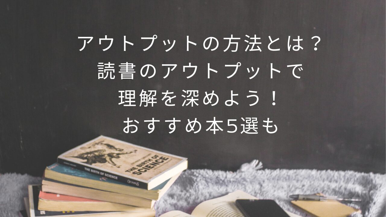 アウトプットの方法とは？読書のアウトプットで理解を深めよう！おすすめ本5選も