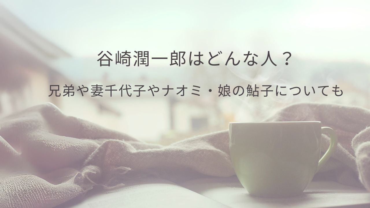 谷崎潤一郎はどんな人？兄弟や妻千代子やナオミ・娘の鮎子についても