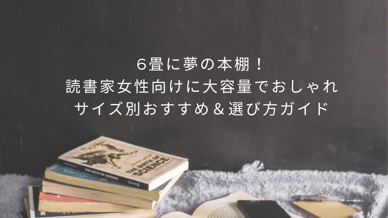 6畳に夢の本棚！読書家女性向けに大容量でおしゃれ、サイズ別おすすめ＆選び方ガイド